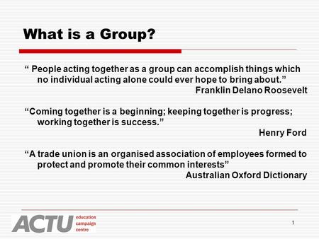 1 What is a Group? “ People acting together as a group can accomplish things which no individual acting alone could ever hope to bring about.” Franklin.