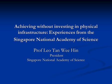 Achieving without investing in physical infrastructure: Experiences from the Singapore National Academy of Science Prof Leo Tan Wee Hin President President.