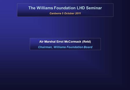 The Williams Foundation LHD Seminar Canberra 5 October 2011 Air Marshal Errol McCormack (Retd) Chairman, Williams Foundation Board.