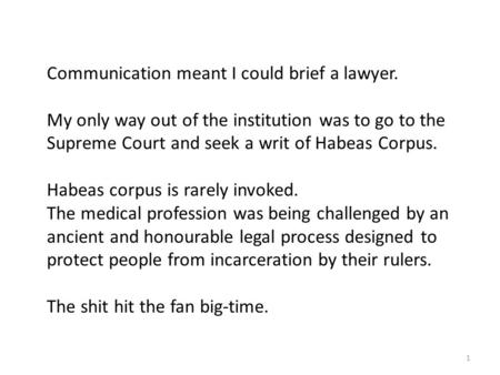 1 Communication meant I could brief a lawyer. My only way out of the institution was to go to the Supreme Court and seek a writ of Habeas Corpus. Habeas.