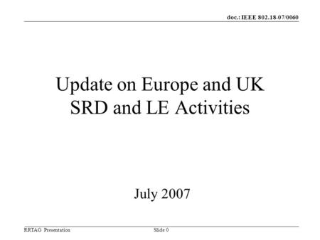 Doc.: IEEE 802.18-07/0060 RRTAG Presentation ©Ofcom Slide 0 Update on Europe and UK SRD and LE Activities July 2007.