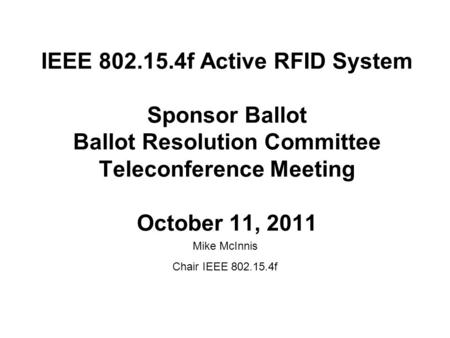 IEEE 802.15.4f Active RFID System Sponsor Ballot Ballot Resolution Committee Teleconference Meeting October 11, 2011 Mike McInnis Chair IEEE 802.15.4f.