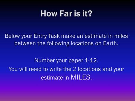 How Far is it? Below your Entry Task make an estimate in miles between the following locations on Earth. Number your paper 1-12. You will need to write.