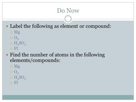 Do Now Label the following as element or compound:  Mg  O 2  H 2 SO 4  FI Find the number of atoms in the following elements/compounds:  Mg  O 2.