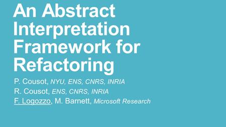 An Abstract Interpretation Framework for Refactoring P. Cousot, NYU, ENS, CNRS, INRIA R. Cousot, ENS, CNRS, INRIA F. Logozzo, M. Barnett, Microsoft Research.