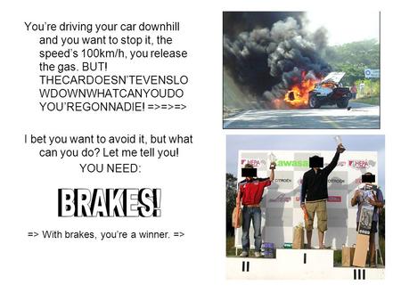 You’re driving your car downhill and you want to stop it, the speed’s 100km/h, you release the gas. BUT! THECARDOESN’TEVENSLO WDOWNWHATCANYOUDO YOU’REGONNADIE!