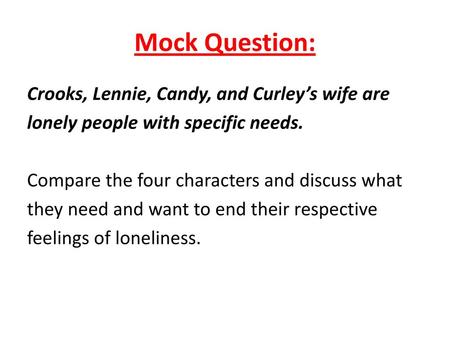 Mock Question: Crooks, Lennie, Candy, and Curley’s wife are lonely people with specific needs. Compare the four characters and discuss what they need and.