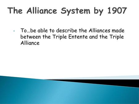 The Alliance System by 1907 To…be able to describe the Alliances made between the Triple Entente and the Triple Alliance.