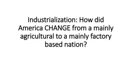 Industrialization: How did America CHANGE from a mainly agricultural to a mainly factory based nation?