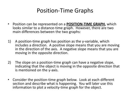 Position-Time Graphs Position can be represented on a POSITION-TIME GRAPH, which looks similar to a distance-time graph. However, there are two main differences.