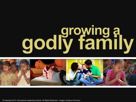 Growing a 	 godly family © Copyright 2015: International Leadership Institute. All Rights Reserved – Images: Creative Commons.