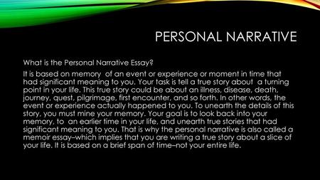 Personal Narrative What is the Personal Narrative Essay? It is based on memory of an event or experience or moment in time that had significant meaning.