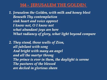 164 - 	JERUSALEM THE GOLDEN 1.	Jerusalem the Golden, with milk and honey blest Beneath Thy contemplation sink heart and voice opprest I know not, O I know.