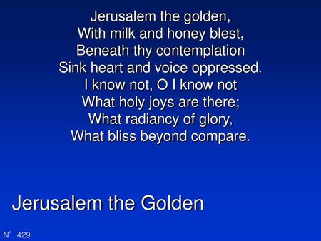 Jerusalem the golden, With milk and honey blest, Beneath thy contemplation Sink heart and voice oppressed. I know not, O I know not What holy joys are.