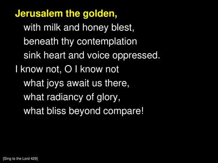 Jerusalem the golden, with milk and honey blest, beneath thy contemplation sink heart and voice oppressed. I know not, O I know not what joys await us.