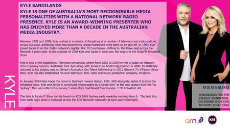 KYLE SANDILANDS KYLE IS ONE OF AUSTRALIA'S MOST RECOGNISABLE MEDIA PERSONALITIES WITH A NATIONAL NETWORK RADIO PRESENCE. KYLE IS AN AWARD-WINNING PRESENTER.