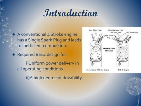 Introduction A conventional 4 Stroke engine has a Single Spark Plug and leads to inefficient combustion. Required Basic design for i)Uniform power delivery.