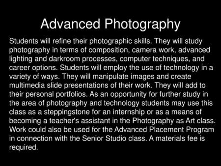 Advanced Photography Students will refine their photographic skills. They will study photography in terms of composition, camera work, advanced lighting.