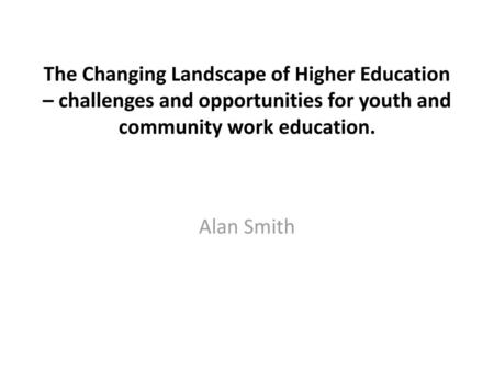 The Changing Landscape of Higher Education – challenges and opportunities for youth and community work education. Alan Smith.