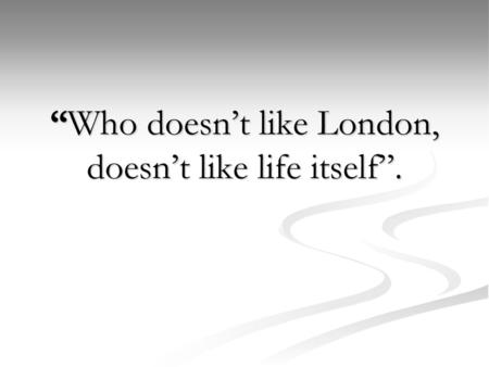 “Who doesn’t like London, doesn’t like life itself”.