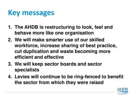 Key messages The AHDB is restructuring to look, feel and behave more like one organisation We will make smarter use of our skilled workforce, increase.