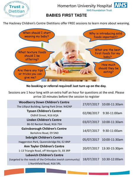 BABIES FIRST TASTE The Hackney Children’s Centre Dietitians offer FREE sessions to learn more about weaning. When should I start weaning my baby? What.