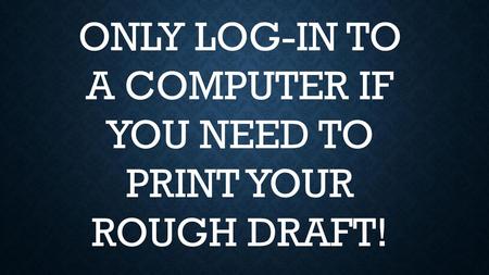 ONLY LOG-IN TO A COMPUTER IF YOU NEED TO PRINT YOUR ROUGH DRAFT!