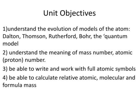 Unit Objectives 1)understand the evolution of models of the atom: Dalton, Thomson, Rutherford, Bohr, the ‘quantum model 2) understand the meaning of mass.