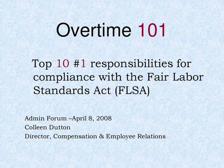 Overtime 101 Top 10 #1 responsibilities for compliance with the Fair Labor Standards Act (FLSA) Admin Forum –April 8, 2008 Colleen Dutton Director, Compensation.