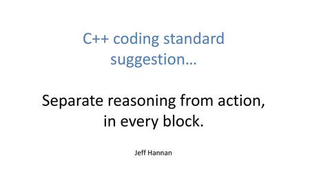 C++ coding standard suggestion… Separate reasoning from action, in every block. Hi, this talk is to suggest a rule (or guideline) to simplify C++ code.