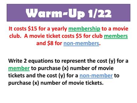 Warm-Up 1/22 It costs $15 for a yearly membership to a movie club. A movie ticket costs $5 for club members and $8 for non-members. Write 2 equations to.