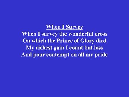 When I Survey When I survey the wonderful cross On which the Prince of Glory died My richest gain I count but loss And pour contempt on all my pride.