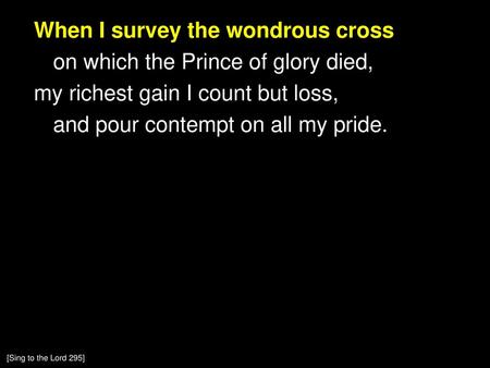 When I survey the wondrous cross on which the Prince of glory died, my richest gain I count but loss, and pour contempt on all my pride. [Sing to the.