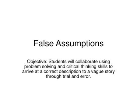 False Assumptions Objective: Students will collaborate using problem solving and critical thinking skills to arrive at a correct description to a vague.