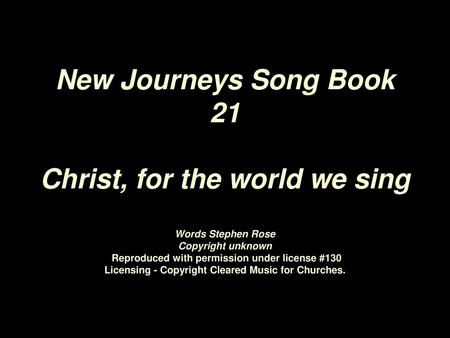 New Journeys Song Book 21 Christ, for the world we sing Words Stephen Rose Copyright unknown Reproduced with permission under license #130 Licensing.