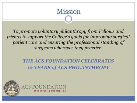 Mission To promote voluntary philanthropy from Fellows and friends to support the College's goals for improving surgical patient care and ensuring the.