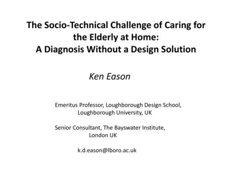 The Socio-Technical Challenge of Caring for the Elderly at Home: A Diagnosis Without a Design Solution Ken Eason Emeritus Professor, Loughborough Design.