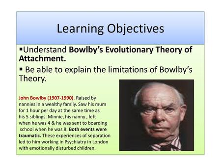 Learning Objectives Understand Bowlby’s Evolutionary Theory of Attachment. Be able to explain the limitations of Bowlby’s Theory. John Bowlby (1907-1990).