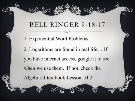 Bell ringer 9-18-17 1. Exponential Word Problems 2. Logarithms are found in real life… If you have internet access, google it to see when we use them.