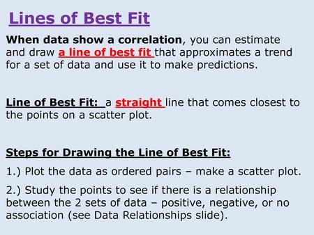 Lines of Best Fit When data show a correlation, you can estimate and draw a line of best fit that approximates a trend for a set of data and use it to.