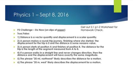 Physics 1 – Sept 8, 2016 Get out 2.1 p1-2 Worksheet for Homework Check. P3 Challenge – Do Now (on slips of paper) True/False: 1) Distance is a vector quantity.