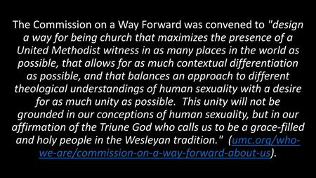 The Commission on a Way Forward was convened to design a way for being church that maximizes the presence of a United Methodist witness in as many places.