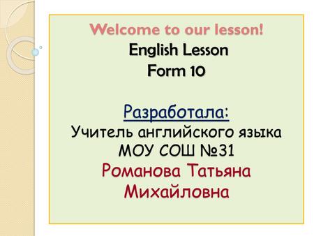 Welcome to our lesson! English Lesson Form 10 Разработала: Учитель английского языка МОУ СОШ №31 Романова Татьяна Михайловна.