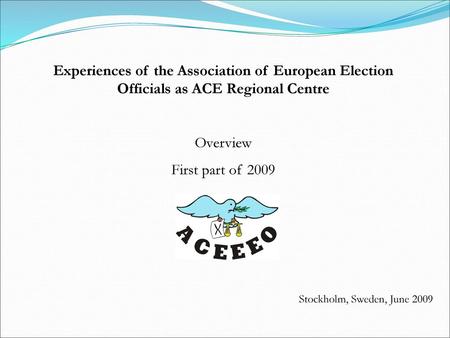 Experiences of the Association of European Election Officials as ACE Regional Centre Overview First part of 2009 Stockholm, Sweden, June 2009.