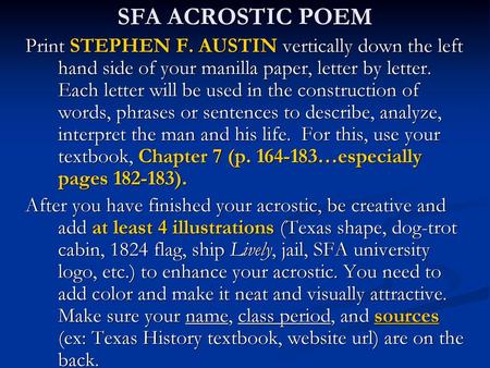 SFA ACROSTIC POEM Print STEPHEN F. AUSTIN vertically down the left hand side of your manilla paper, letter by letter. Each letter will be used in the.