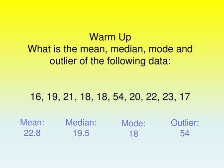 Warm Up What is the mean, median, mode and outlier of the following data: 16, 19, 21, 18, 18, 54, 20, 22, 23, 17 Mean: 22.8 Median: 19.5 Mode: 18 Outlier: