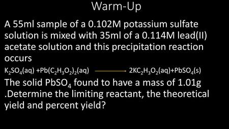 Warm-Up A 55ml sample of a 0.102M potassium sulfate solution is mixed with 35ml of a 0.114M lead(II) acetate solution and this precipitation reaction.