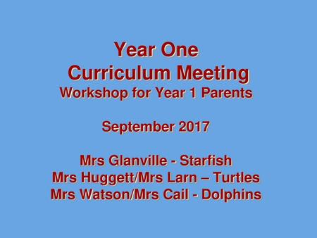 Year One Curriculum Meeting Workshop for Year 1 Parents September 2017 Mrs Glanville - Starfish Mrs Huggett/Mrs Larn – Turtles Mrs Watson/Mrs Cail -