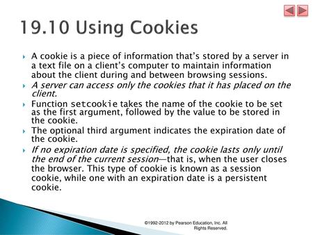 19.10 Using Cookies A cookie is a piece of information that’s stored by a server in a text file on a client’s computer to maintain information about.