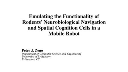 Emulating the Functionality of Rodents’ Neurobiological Navigation and Spatial Cognition Cells in a Mobile Robot Peter J. Zeno Department of Computer Science.